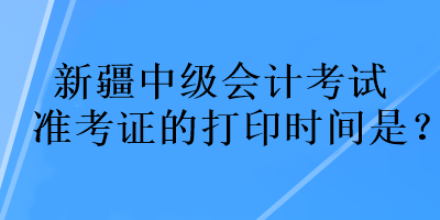 新疆中级会计考试准考证的打印时间是？