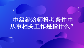 中级经济师报考条件中从事相关工作是指什么？