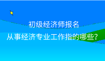 初级经济师报名 从事经济专业工作指的哪些？