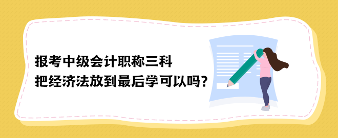 报考中级会计职称三科 把经济法放到最后学可以吗？