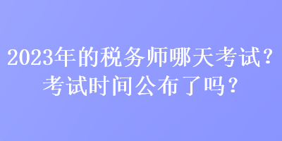 2023年的税务师哪天考试？考试时间公布了吗？