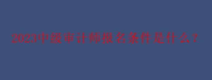 2023中级审计师报名条件是什么？