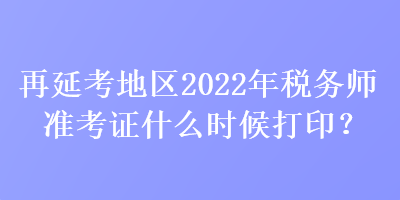 再延考地区2022年税务师准考证什么时候打印？