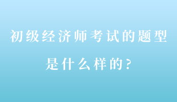初级经济师考试的题型是什么样的_