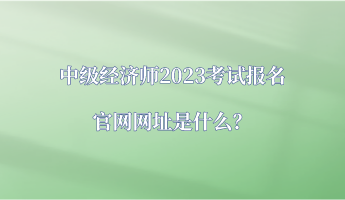 中级经济师2023考试报名官网网址是什么？