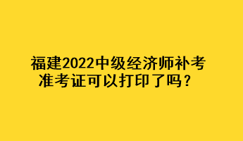 福建2022中级经济师补考准考证可以打印了吗？