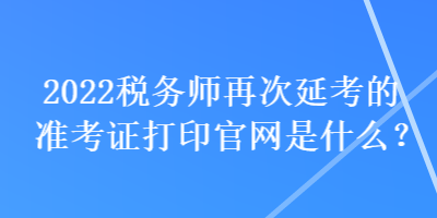 2022税务师再次延考的准考证打印官网是什么？