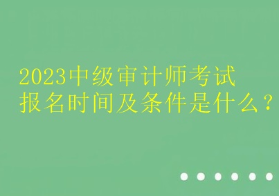 2023中级审计师考试报名时间及条件是什么？