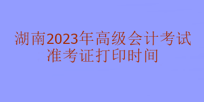 湖南2023年高级会计考试什么时候打印准考证？