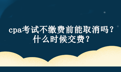 cpa考试不缴费前能取消吗？什么时候交费？