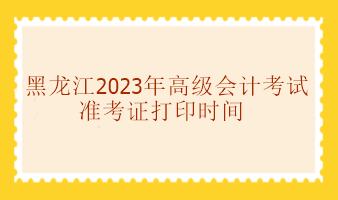 黑龙江2023年高级会计考试准考证打印时间