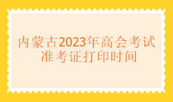 内蒙古2023年高级会计考试什么时候可以打印准考证？