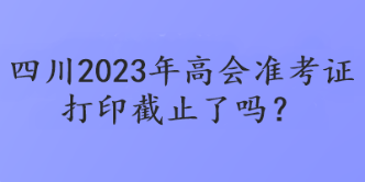 四川2023年高会准考证打印截止了吗？