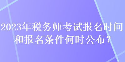 2023年税务师考试报名时间和报名条件何时公布？