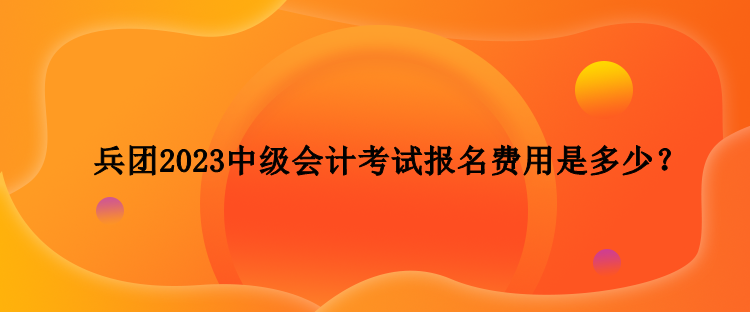 兵团2023中级会计考试报名费用是多少？