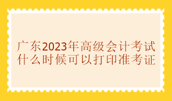 广东2023年高级会计师考试准考证打印时间