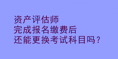 资产评估师完成报名缴费后还能更换考试科目吗？