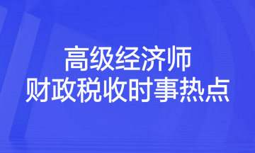 2023年高级经济师考试《财政税收》时事热点汇总