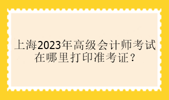 上海2023年高级会计师考试在哪里打印准考证？