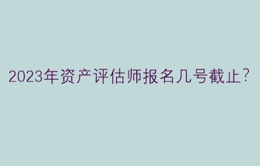 2023年资产评估师报名几号截止？