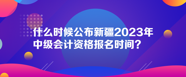 什么时候公布新疆2023年中级会计资格报名时间？