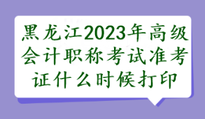 黑龙江2023年高级会计职称考试准考证什么时候打印