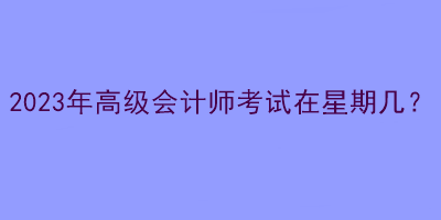 2023年高级会计师考试在星期几？