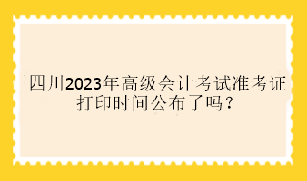 四川2023年高级会计考试准考证打印时间公布了吗？