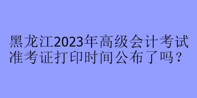 黑龙江2023年高级会计考试准考证打印时间公布了吗？