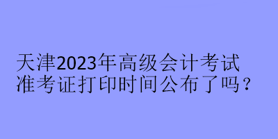 天津2023年高级会计考试准考证打印时间公布了吗？