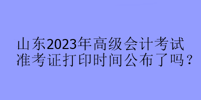 山东2023年高级会计考试准考证打印时间公布了吗？