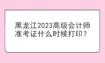 黑龙江2023高级会计师准考证什么时候打印？