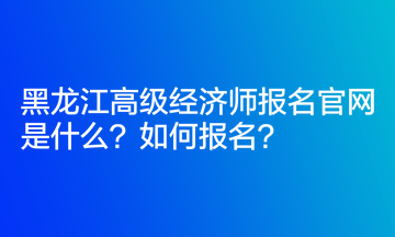 黑龙江高级经济师报名官网是什么？如何报名？