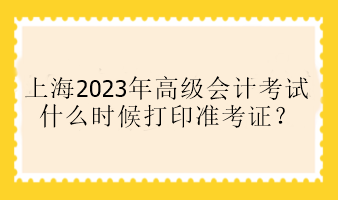 上海2023年高级会计考试什么时候打印准考证？