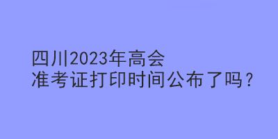 四川2023年高会准考证打印时间公布了吗？