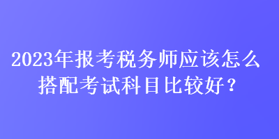 2023年报考税务师应该怎么搭配考试科目比较好？