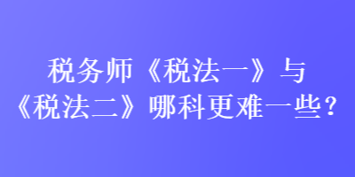 税务师《税法一》与《税法二》哪科更难一些？