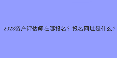 2023资产评估师在哪报名？报名网址是什么？