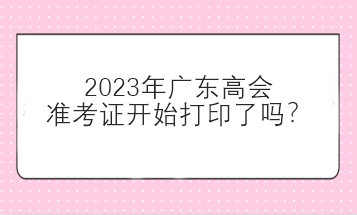 2023年广东高会准考证开始打印了吗？