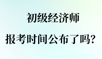 初级经济师报名报考时间公布了吗？