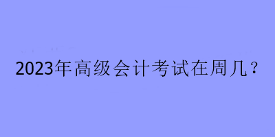 2023年高级会计考试在周几？