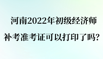 河南2022年初级经济师补考准考证可以打印了吗？