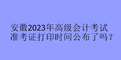 安徽2023年高级会计考试准考证打印时间公布了吗？