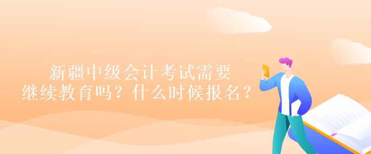 新疆中级会计考试需要继续教育吗？什么时候报名？