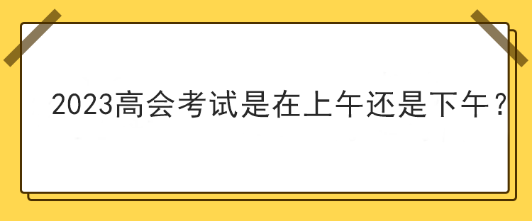 2023高会考试是在上午还是下午？