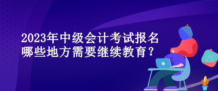 2023年中级会计考试报名哪些地方需要继续教育？
