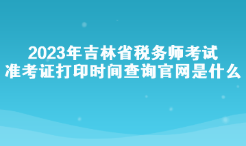 2023年吉林省税务师考试准考证打印时间查询官网是什么？