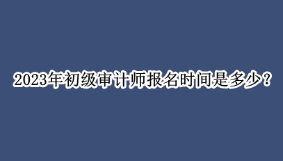 2023年初级审计师报名时间是多少？