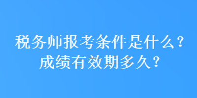 税务师报考条件是什么？成绩有效期多久？