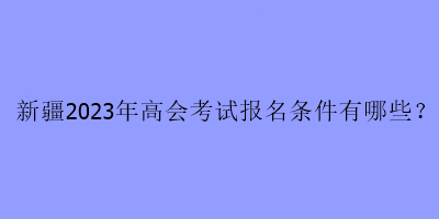 新疆2023年高会考试报名条件有哪些？